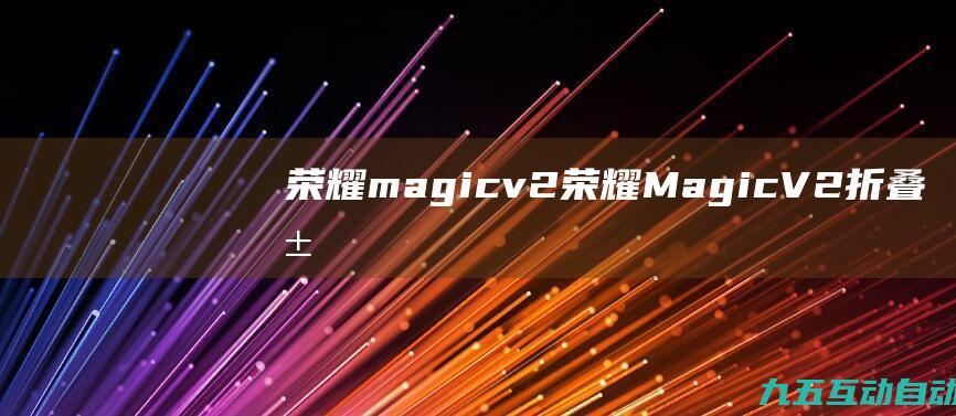荣耀magicv2(荣耀MagicV2折叠屏手机亮相，折叠态薄至9.9mm)
